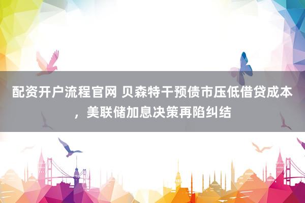 配资开户流程官网 贝森特干预债市压低借贷成本，美联储加息决策再陷纠结