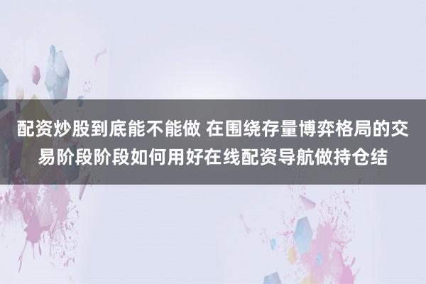 配资炒股到底能不能做 在围绕存量博弈格局的交易阶段阶段如何用好在线配资导航做持仓结