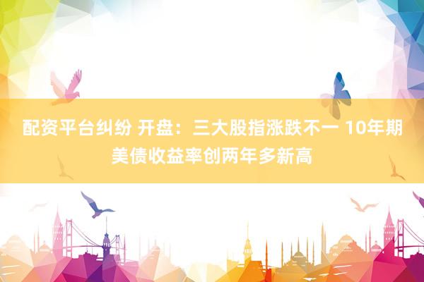 配资平台纠纷 开盘：三大股指涨跌不一 10年期美债收益率创两年多新高