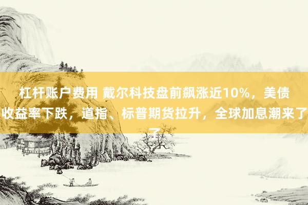 杠杆账户费用 戴尔科技盘前飙涨近10%，美债收益率下跌，道指、标普期货拉升，全球加息潮来了