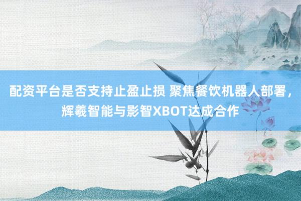 配资平台是否支持止盈止损 聚焦餐饮机器人部署，辉羲智能与影智XBOT达成合作