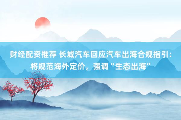 财经配资推荐 长城汽车回应汽车出海合规指引：将规范海外定价，强调“生态出海”