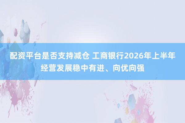 配资平台是否支持减仓 工商银行2026年上半年经营发展稳中有进、向优向强