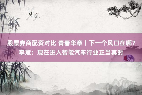 股票券商配资对比 青春华章丨下一个风口在哪？李斌：现在进入智能汽车行业正当其时