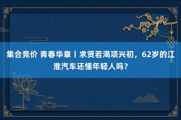 集合竞价 青春华章丨求贤若渴项兴初，62岁的江淮汽车还懂年轻人吗？