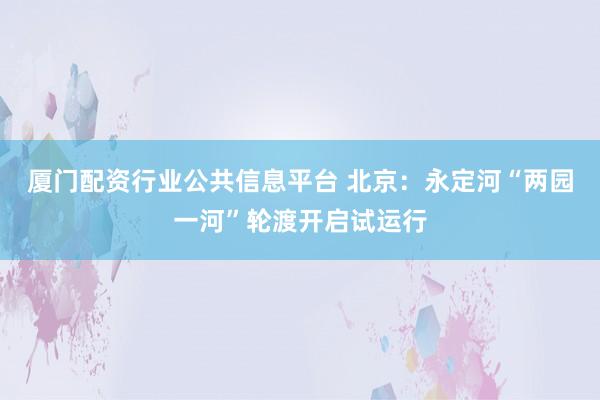 厦门配资行业公共信息平台 北京：永定河“两园一河”轮渡开启试运行