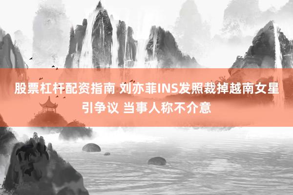 股票杠杆配资指南 刘亦菲INS发照裁掉越南女星引争议 当事人称不介意