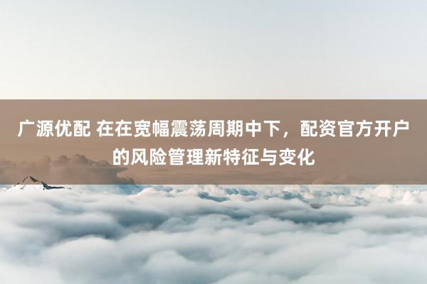广源优配 在在宽幅震荡周期中下，配资官方开户的风险管理新特征与变化