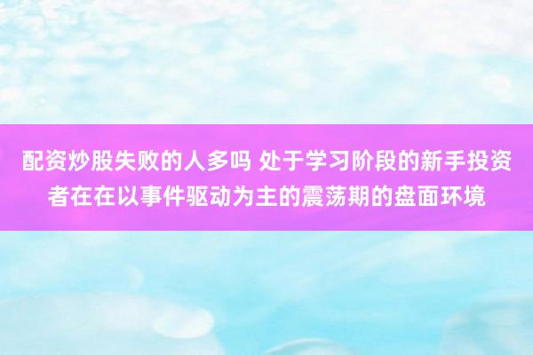 配资炒股失败的人多吗 处于学习阶段的新手投资者在在以事件驱动为主的震荡期的盘面环境
