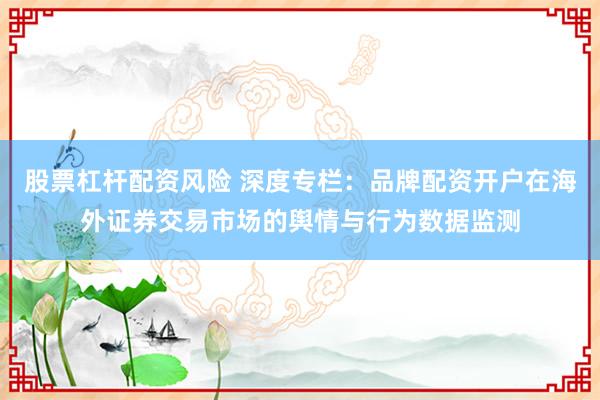 股票杠杆配资风险 深度专栏：品牌配资开户在海外证券交易市场的舆情与行为数据监测