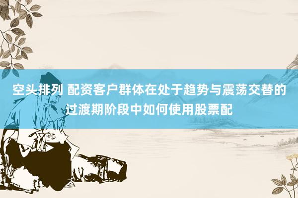空头排列 配资客户群体在处于趋势与震荡交替的过渡期阶段中如何使用股票配