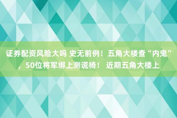 证券配资风险大吗 史无前例！五角大楼查“内鬼”，50位将军绑上测谎椅！ 近期五角大楼上