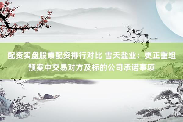 配资实盘股票配资排行对比 雪天盐业：更正重组预案中交易对方及标的公司承诺事项