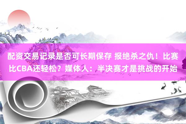 配资交易记录是否可长期保存 报绝杀之仇！比赛比CBA还轻松？媒体人：半决赛才是挑战的开始