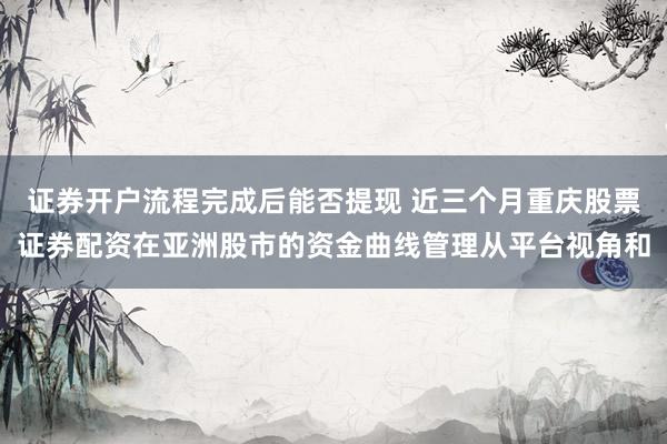 证券开户流程完成后能否提现 近三个月重庆股票证券配资在亚洲股市的资金曲线管理从平台视角和