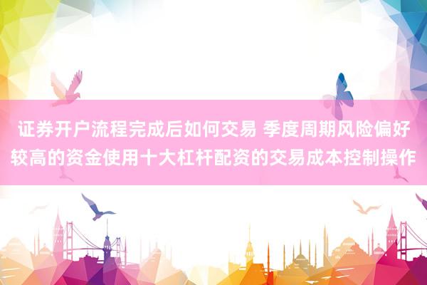 证券开户流程完成后如何交易 季度周期风险偏好较高的资金使用十大杠杆配资的交易成本控制操作