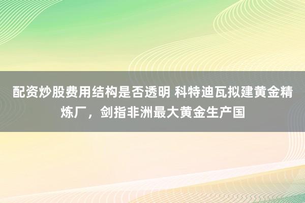 配资炒股费用结构是否透明 科特迪瓦拟建黄金精炼厂，剑指非洲最大黄金生产国