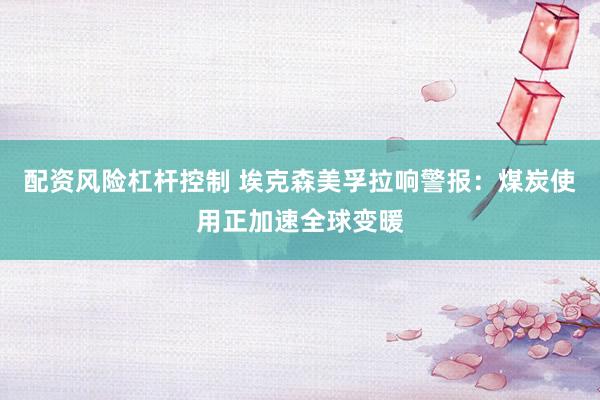 配资风险杠杆控制 埃克森美孚拉响警报：煤炭使用正加速全球变暖