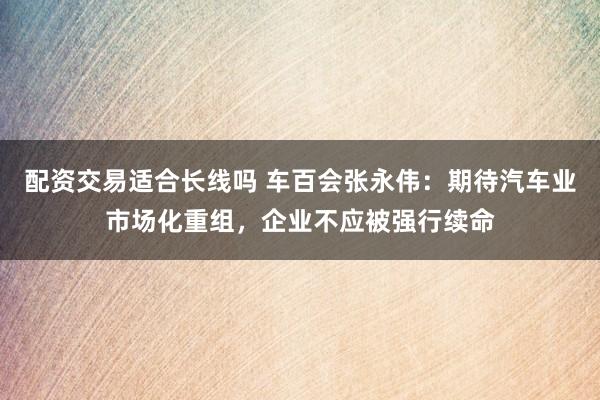 配资交易适合长线吗 车百会张永伟：期待汽车业市场化重组，企业不应被强行续命