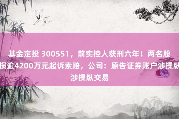 基金定投 300551，前实控人获刑六年！两名股民亏损逾4200万元起诉索赔，公司：原告证券账户涉操纵交易