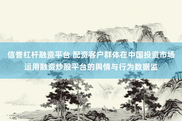 信誉杠杆融资平台 配资客户群体在中国投资市场运用融资炒股平台的舆情与行为数据监