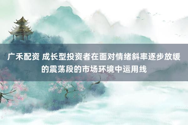 广禾配资 成长型投资者在面对情绪斜率逐步放缓的震荡段的市场环境中运用线