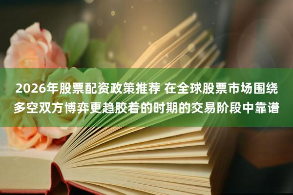 2026年股票配资政策推荐 在全球股票市场围绕多空双方博弈更趋胶着的时期的交易阶段中靠谱