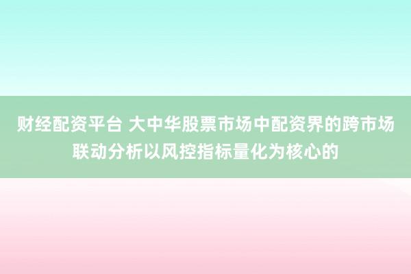 财经配资平台 大中华股票市场中配资界的跨市场联动分析以风控指标量化为核心的