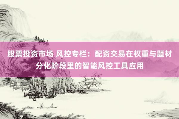 股票投资市场 风控专栏：配资交易在权重与题材分化阶段里的智能风控工具应用