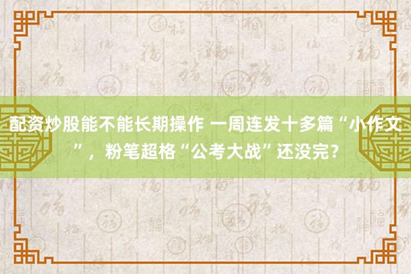配资炒股能不能长期操作 一周连发十多篇“小作文”，粉笔超格“公考大战”还没完？