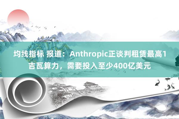 均线指标 报道：Anthropic正谈判租赁最高1吉瓦算力，需要投入至少400亿美元