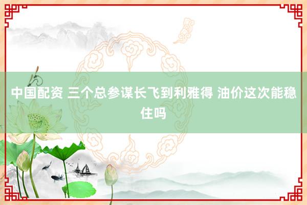中国配资 三个总参谋长飞到利雅得 油价这次能稳住吗