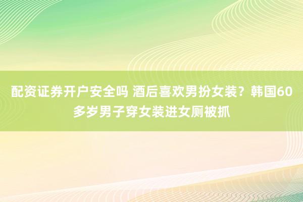 配资证券开户安全吗 酒后喜欢男扮女装？韩国60多岁男子穿女装进女厕被抓