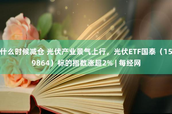 什么时候减仓 光伏产业景气上行，光伏ETF国泰（159864）标的指数涨超2% | 每经网