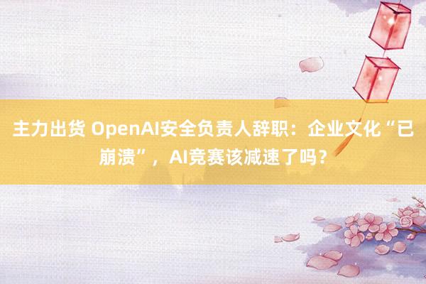 主力出货 OpenAI安全负责人辞职：企业文化“已崩溃”，AI竞赛该减速了吗？
