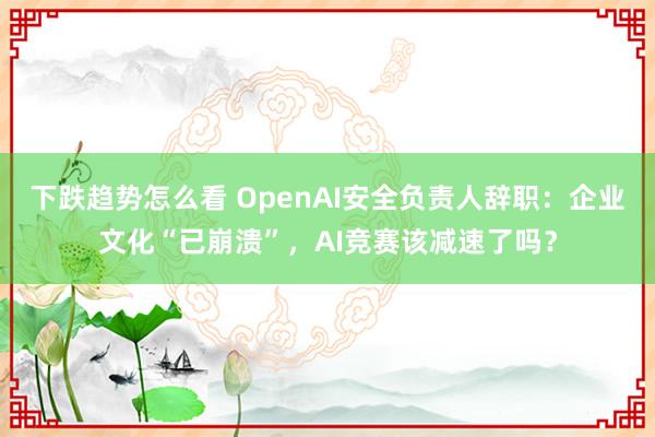 下跌趋势怎么看 OpenAI安全负责人辞职：企业文化“已崩溃”，AI竞赛该减速了吗？