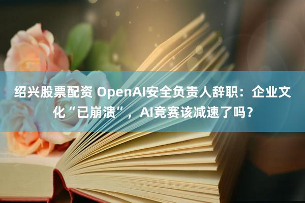 绍兴股票配资 OpenAI安全负责人辞职：企业文化“已崩溃”，AI竞赛该减速了吗？