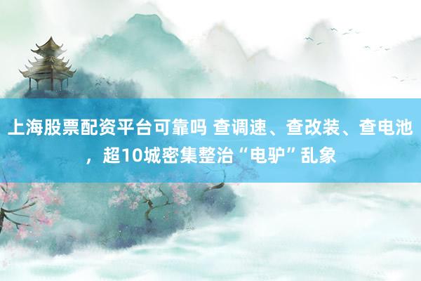 上海股票配资平台可靠吗 查调速、查改装、查电池，超10城密集整治“电驴”乱象