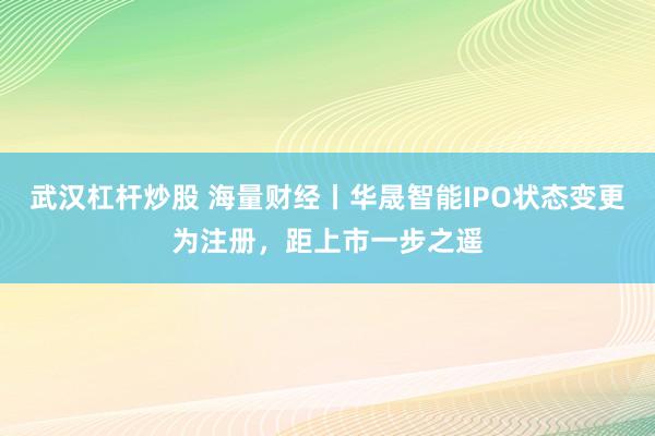 武汉杠杆炒股 海量财经丨华晟智能IPO状态变更为注册，距上市一步之遥