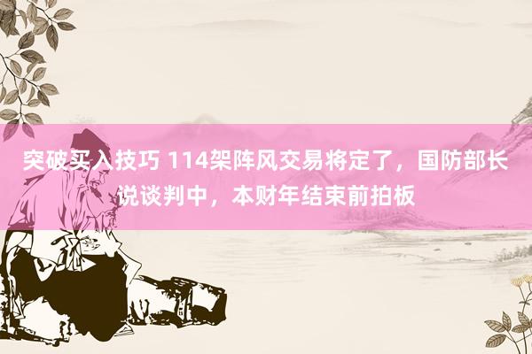 突破买入技巧 114架阵风交易将定了，国防部长说谈判中，本财年结束前拍板