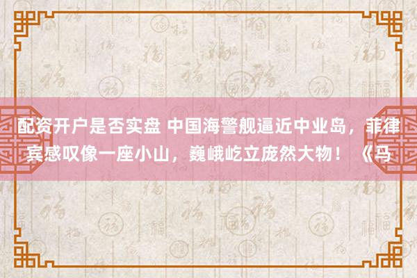 配资开户是否实盘 中国海警舰逼近中业岛，菲律宾感叹像一座小山，巍峨屹立庞然大物！ 《马