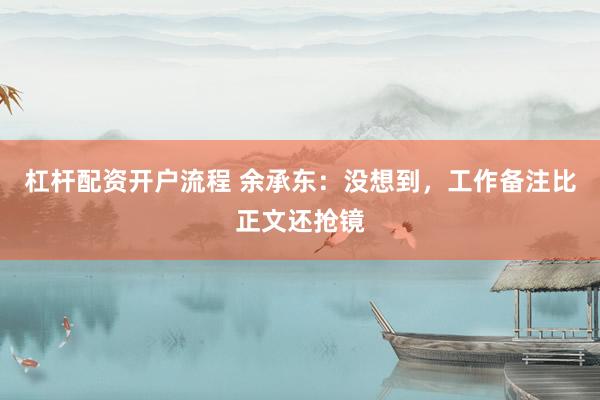 杠杆配资开户流程 余承东：没想到，工作备注比正文还抢镜