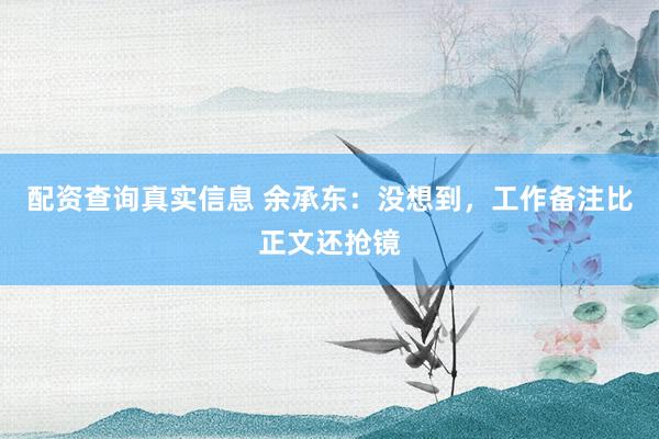配资查询真实信息 余承东：没想到，工作备注比正文还抢镜